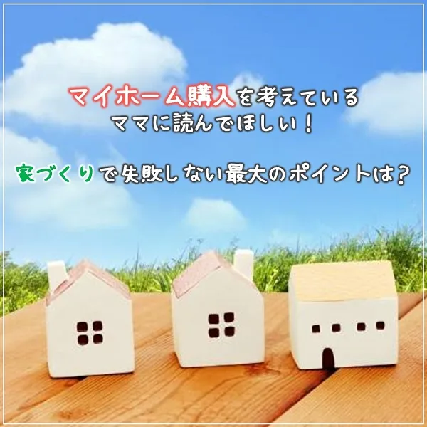 マイホーム購入を考えているママに読んでほしい!家づくりで失敗しない最大のポイントは?